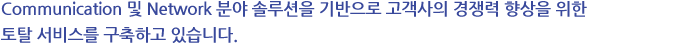 Communication 및 Network 분야 솔루션을 기반으로 고객사의 경쟁력 향상을 위한 토탈 서비스를 구축하고 있습니다.