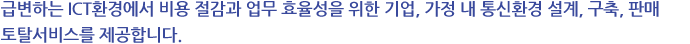급변하는 ICT환경에서 비용 절감과 업무 효율성을 위한 기업, 가정 내 통신환경 설계, 구축, 판매 토탈서비스를 제공합니다.