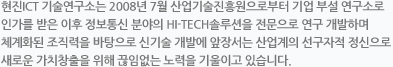 현진 ICT 기술연구소는 2008년 7월 산업기술진흥원으로부터 기업 부설 연구소로 인가를 받은 이후 정보통신 분야의 HI-TECH솔루션을 전문으로 연구 개발하며 체계화된 조직력을 바탕으로 신기술 개발에 앞장서는 산업계의 선구자적 정신으로 새로운 가치창출을 위해 끊임없는 노력을 기울이고 있습니다.