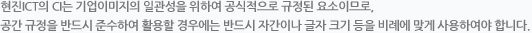현진 ICT의 CI는 기업이미지의 일관성을 위하여 공식적으로 규정된 요소이므로, 공간 규정을 반드시 준수하여 활용할 경우에는 반드시 자간이나 글자 크기 등을 비례에 맞게 사용하여야 합니다.