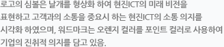 로고의 심볼은 날개를 형상화 하여 미래 비전을 지향하는 의지를 표현하고 고객과의 소통을 중요시 하는 현진 ICT의 소통 의지를 담고 있으며, 워드마크는 오렌지 컬러를 포인트 컬러로 사용하여 기업의 진취적 의지를 담고 있음.