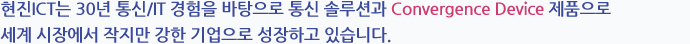 현진 ICT㈜는 30년 통신/IT 경험을 바탕으로 통신 솔루션과 Convergence Device 제품으로 세계 시장에서 작지만 강한 기업으로 성장하고 있습니다.