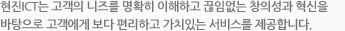현진 ICT은 고객의 니즈를 명확히 이해하고 끊임없는 창의성과 혁신을 바탕으로 고객에게 보다 편리하고 가치있는 서비스를 제공합니다.