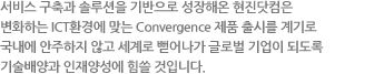 서비스 구축과 솔루션을 기반으로 성장해온 현진 ICT는 변화하는 ICT환경에 맞는 Convergence 제품 출시를 계기로 국내에 안주하지 않고 세계로 뻗어나가 글로벌 기업이 되도록 기술배양과 인재양성에 힘쓸 것입니다.