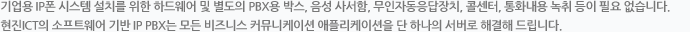 기업용 IP폰 시스템 설치를 위한 하드웨어 및 별도의 PBX용 박스, 음성 사서함, 무인자동응답장치, 콜센터, 통화내용 녹취 등이 필요 없습니다. ㈜현진 ICT의 소프트웨어 기반 IP PBX는 모든 비즈니스 커뮤니케이션 애플리케이션을 단 하나의 서버로 해결해 드립니다.