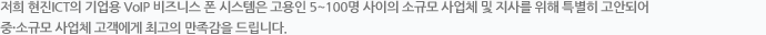 저희 ㈜현진 ICT의 기업용 VoIP 비즈니스 폰 시스템은 고용인 5~100명 사이의 소규모 사업체 및 지사를 위해 특별히 고안되어 중·소규모 사업체 고객에게 최고의 만족감을 드립니다.