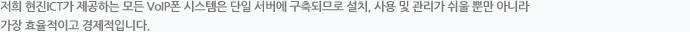 저희 ㈜현진 ICT가 제공하는 모든 VoIP폰 시스템은 단일 서버에 구축되므로 설치, 사용 및 관리가 쉬울 뿐 만 아니라 가장 효율적이고 경제적입니다. 