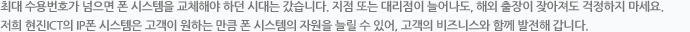 최대 수용번호가 넘으면 폰 시스템을 교체해야 하던 시대는 갔습니다. 지점 또는 대리점이 늘어나도, 해외 출장이 잦아져도 걱정하지 마세요. 저희 ㈜현진 ICT의 IP폰 시스템은 고객이 원하는 만큼 폰 시스템의 자원을 늘릴 수 있어, 고객의 비즈니스와 함께 발전해 갑니다. 