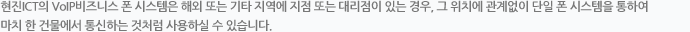 ㈜현진 ICT의 VoIP비즈니스 폰 시스템은 해외 또는 기타 지역에 지점 또는 대리점이 있는 경우, 그 위치에 관계없이 단일 폰 시스템을 통하여 마치 한 건물에서 통신하는 것처럼 사용하실 수 있습니다. 