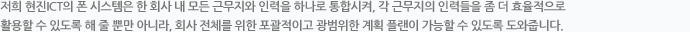 저희 ㈜현진 ICT의 폰 시스템은 한 회사 내 모든 근무지와 인력을 하나로 통합시켜, 각 근무지의 인력들을 좀 더 효율적으로 활용할 수 있도록 해 줄 뿐만 아니라, 회사 전체를 위한 포괄적이고 광범위한 계획 플랜이 가능할 수 있도록 도와줍니다.