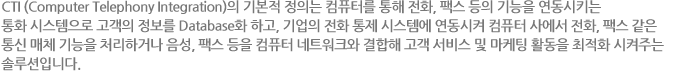 CTI (Computer Telephony Integration)의 기본적 정의는 컴퓨터를 통해 전화, 팩스 등의 기능을 연동시키는 통화 시스템으로 고객의 정보를 Database화 하고, 기업의 전화 통제 시스템에 연동시켜 컴퓨터 사에서 전화, 팩스 같은 통신 매체 기능을 처리하거나 음성, 팩스 등을 컴퓨터 네트워크와 결합해 고객 서비스 및 마케팅 활동을 최적화 시켜주는 솔루션입니다.