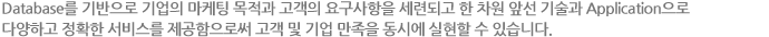 Database를 기반으로 기업의 마케팅 목적과 고객의 요구사항을 세련되고 한 차원 앞선 기술과 Application으로 다양하고 정확한 서비스를 제공함으로써 고객 및 기업 만족을 동시에 실현할 수 있습니다.