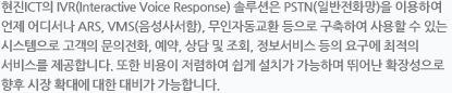 현진 ICT의 IVR(Interactive Voice Response) 솔루션은 PSTN(일반전화망)을 이용하여 언제 어디서나 ARS, VMS(음성사서함), 무인자동교환 등으로 구축하여 사용할 수 있는 시스템으로 고객의 문의전화, 예약, 상담 및 조회, 정보서비스 등의 요구에 최적의 서비스를 제공합니다. 또한 비용이 저렴하여 쉽게 설치가 가능하며 뛰어난 확장성으로 향후 시장 확대에 대한 대비가 가능합니다.