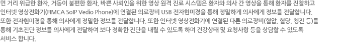 먼 거리 위급한 환자, 거동이 불편한 환자, 바쁜 사뢰인을 위한 영상 원격 진료 시스템은 환자와 의사 간 영상을 통해 환자를 진찰하고
인터넷 영상전화기(FIMCA VoIP Vedio Phone)에 연결된 의료장비 USB 전자현미경을 통해 정밀하게 의사에게 정보를 전달합니다.
또한 전자현미경을 통해 의사에게 정밀한 정보를 전달합니다. 또한 인터넷 영상전화기에 연결된 다른 의료장비(혈압, 혈당, 청진 등)를
통해 기초진단 정보를 의사에게 전달하여 보다 정확한 진단을 내릴 수 있도록 하며 건강상태 및 요청사항 등을 상담할 수 있도록
서비스 합니다.