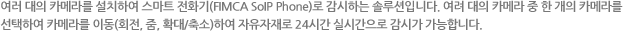 여러 대의 카메라를 설치하여 스마트 전화기(FIMCA VoIP Phone)로 감시하는 솔루션입니다. 여려 대의 카메라 중 한 개의 카메라를
선택하여 카메라를 이동(회전, 줌, 확대/축소)하여 자유자재로 24시간 실시간으로 감시가 가능합니다.