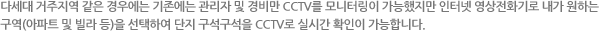 다세대 거주지역 같은 경우에는 기존에는 관리자 및 경비만 CCTV를 모니터링이 가능했지만 인터넷 영상전화기로 내가 원하는
구역(아파트 및 빌라 등)을 선택하여 단지 구석구석을 CCTV로 실시간 확인이 가능합니다.