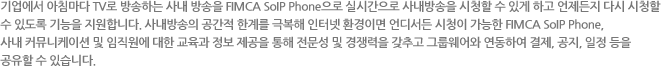 기업에서 아침마다 TV로 방송하는 사내 방송을 FIMCA VoIP Phone으로 실시간으로 사내방송을 시청할 수 있게 하고 언제든지 다시 시청할
수 있도록 기능을 지원합니다. 사내방송의 공간적 한계를 극복해 인터넷 환경이면 언디서든 시청이 가능한 FIMCA VoIP Phone,
사내 커뮤니케이션 및 임직원에 대한 교육과 정보 제공을 통해 전문성 및 경쟁력을 갖추고 그룹웨어와 연동하여 결제, 공지, 일정 등을
공유할 수 있습니다.
